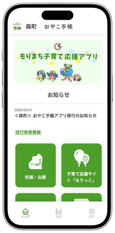 森町 | おやこ手帳 もりまち子育て応援アプリ お知らせ 2026-05-07 <森町> おやこ手帳アプリ移行のお知らせ 流行疾患情報 妊娠・出産 子育て応援サイト「もりっこ」 トップ 家族 設定